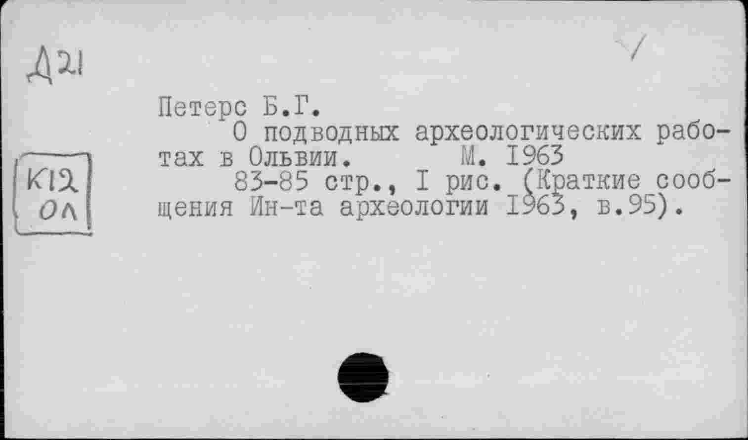 ﻿m
Ок
Петерс Б.Г.
О подводных археологических работах в Ольвии. М. 1963
83-85 стр., I рис. (Краткие сообщения Ин-та археологии 1963, в.95).